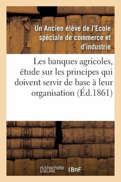 Les Banques Agricoles, Étude Sur Les Principes Qui Doivent Servir de Base À Leur Organisation - Ancien Élève de l'Ecole Spéciale de Commerce Et d'Industrie, Un