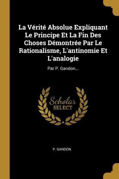 La Vérité Absolue Expliquant Le Principe Et La Fin Des Choses Démontrée Par Le Rationalisme, L'antinomie Et L'analogie: Par P. Gandon...