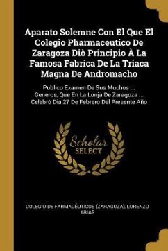 Aparato Solemne Con El Que El Colegio Pharmaceutico De Zaragoza Diò Principio À La Famosa Fabrica De La Triaca Magna De Andromacho: Publico Examen De