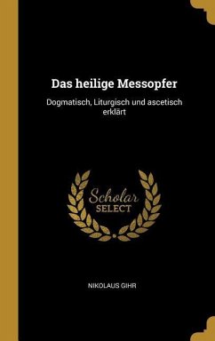 Das Heilige Messopfer: Dogmatisch, Liturgisch Und Ascetisch Erklärt - Gihr, Nikolaus