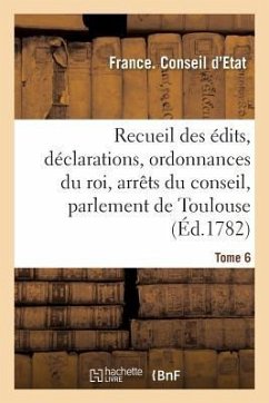 Recueil Des Édits, Déclarations Et Ordonnances Du Roi, Arrêts Du Conseil: Du Parlement de Toulouse Et Autres Cours. Tome 6 - Conseil d'Etat