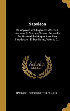 Napoléon: Ses Opinions Et Jugements Sur Les Hommes Et Sur Les Choses. Recueillis Par Ordre Alphabétique, Avec Une Introduction E
