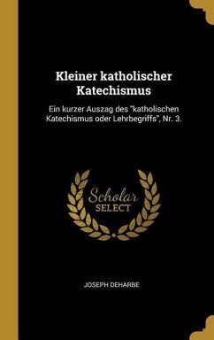 Kleiner Katholischer Katechismus: Ein Kurzer Auszag Des Katholischen Katechismus Oder Lehrbegriffs, Nr. 3. - Deharbe, Joseph