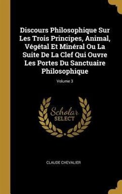 Discours Philosophique Sur Les Trois Principes, Animal, Végétal Et Minéral Ou La Suite De La Clef Qui Ouvre Les Portes Du Sanctuaire Philosophique; Volume 3