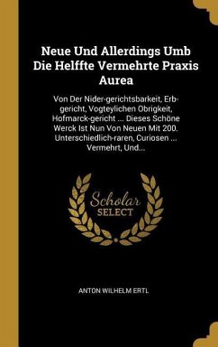 Neue Und Allerdings Umb Die Helffte Vermehrte Praxis Aurea: Von Der Nider-Gerichtsbarkeit, Erb-Gericht, Vogteylichen Obrigkeit, Hofmarck-Gericht ... D