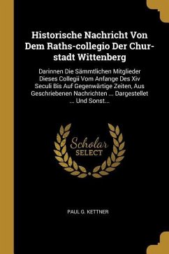 Historische Nachricht Von Dem Raths-Collegio Der Chur-Stadt Wittenberg: Darinnen Die Sämmtlichen Mitglieder Dieses Collegii Vom Anfange Des XIV Seculi - Kettner, Paul G.