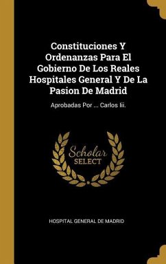 Constituciones Y Ordenanzas Para El Gobierno De Los Reales Hospitales General Y De La Pasion De Madrid: Aprobadas Por ... Carlos Iii.