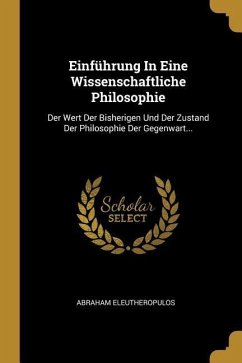 Einführung in Eine Wissenschaftliche Philosophie: Der Wert Der Bisherigen Und Der Zustand Der Philosophie Der Gegenwart... - Eleutheropulos, Abraham