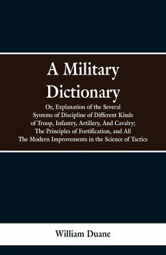 A Military Dictionary, Or, Explanation of the Several Systems of Discipline of Different Kinds of Troop,Infantry, Artillery, And Cavalry; The Principles of Fortification, and All The Modern Improvements in the Science of Tactics. - Duane, William