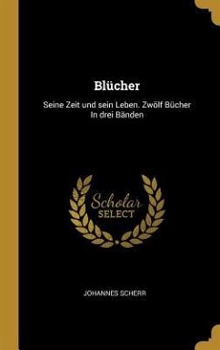 Blücher: Seine Zeit Und Sein Leben. Zwölf Bücher in Drei Bänden