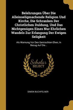 Belehrungen Über Die Alleinseligmachende Religion Und Kirche, Die Schranken Der Christlichen Duldung, Und Das Nichtgenügen Eines Nur Ehrlichen Wandels