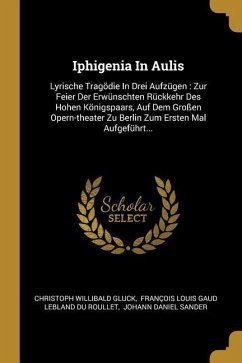Iphigenia in Aulis: Lyrische Tragödie in Drei Aufzügen: Zur Feier Der Erwünschten Rückkehr Des Hohen Königspaars, Auf Dem Großen Opern-The