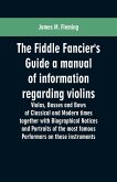 The Fiddle Fancier's Guide a manual of information regarding violins, violas, basses and bows of classical and modern times together with Biographical Notices and Portraits of the most famous performers on these instruments