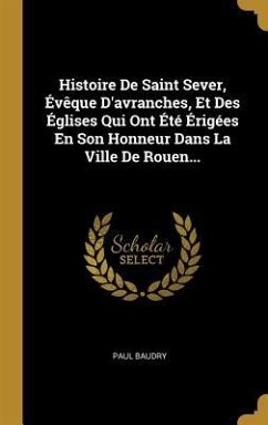 Histoire De Saint Sever, Évêque D'avranches, Et Des Églises Qui Ont Été Érigées En Son Honneur Dans La Ville De Rouen... - Baudry, Paul