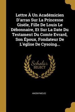 Lettre À Un Académicien D'arras Sur La Princesse Gisèle, Fille De Louis Le Débonnaire, Et Sur La Date Du Testament Du Comte Evrard, Son Époux, Fondate - Anonymous