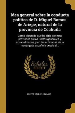 Idea general sobre la conducta política de D. Miguel Ramos de Arizpe, natural de la provincia de Coahuila: Como diputado que ha sido por esta provinci