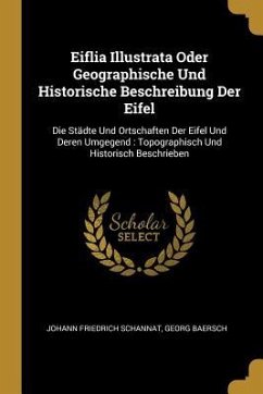 Eiflia Illustrata Oder Geographische Und Historische Beschreibung Der Eifel: Die Städte Und Ortschaften Der Eifel Und Deren Umgegend: Topographisch Un - Schannat, Johann Friedrich; Baersch, Georg