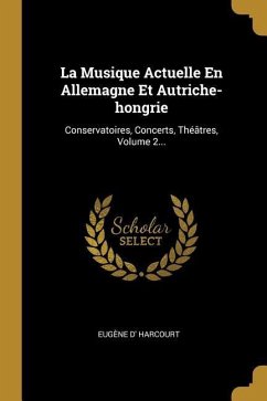 La Musique Actuelle En Allemagne Et Autriche-hongrie: Conservatoires, Concerts, Théâtres, Volume 2... - Harcourt, Eugène D'