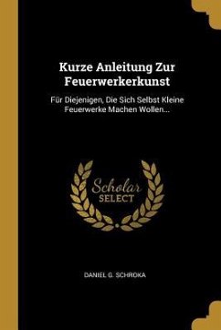 Kurze Anleitung Zur Feuerwerkerkunst: Für Diejenigen, Die Sich Selbst Kleine Feuerwerke Machen Wollen... - Schroka, Daniel G.