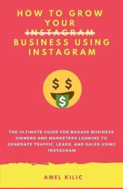 How to Grow Your Business Using Instagram: The Ultimate Guide for Badass Business Owners and Marketers Looking to Generate Traffic, Leads, and Sales U - Kilic, Amel