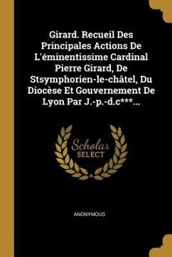 Girard. Recueil Des Principales Actions De L'éminentissime Cardinal Pierre Girard, De Stsymphorien-le-châtel, Du Diocèse Et Gouvernement De Lyon Par J