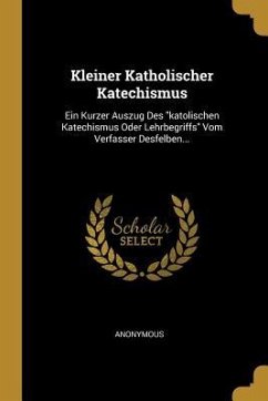 Kleiner Katholischer Katechismus: Ein Kurzer Auszug Des Katolischen Katechismus Oder Lehrbegriffs Vom Verfasser Desfelben... - Anonymous