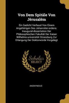 Von Dem Spitâle Von Jêrusalêm: Ein Gedicht Verfasst Von Einem Angehörigen Des Johanniter-Ordens. Inaugural-Dissertation Der Philosophischen Fakultät