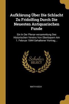 Aufklärung Über Die Schlacht Zu Fridolfing Durch Die Neuesten Antiquarischen Funde: Ein in Der Plenar-Versammlung Des Historischen Vereins Von Oberbay - Koch, Math