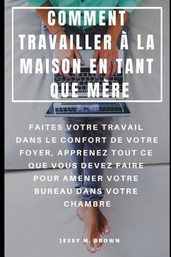 Comment Travailler À La Maison En Tant Que Mère: Faites Votre Travail Dans Le Confort de Votre Foyer, Apprenez Tout Ce Que Vous Devez Faire Pour Amene - Brown, Jessy M.