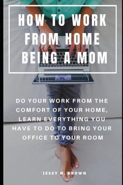 How to Work from Home Being a Mom: Do Your Work from the Comfort of Your Home, Learn Everything You Have to Do to Bring Your Office to Your Room - Brown, Jessy M.