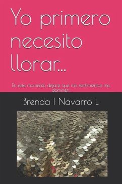 Yo Primero Necesito Llorar...: En Este Momento Dejare Que MIS Sentimientos Me Dominen. - Navarro L., Brenda I.