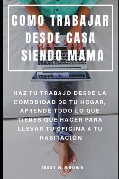 Como Trabajar Desde Casa Siendo Mama: Haz Tu Trabajo Desde La Comodidad de Tu Hogar, Aprende Todo Lo Que Tienes Que Hacer Para Llevar Tu Oficina a Tu - Brown, Jessy M.