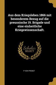 Aus Dem Kriegsleben 1866 Mit Besonderem Bezug Auf Die Preussische 19. Brigade Und Eine Einheitliche Kriegswissenschaft. - Probst, P. von