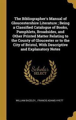The Bibliographer's Manual of Gloucestershire Literature; Being a Classified Catalogue of Books, Pamphlets, Broadsides, and Other Printed Matter Relating to the County of Gloucester or to the City of Bristol, With Descriptive and Explanatory Notes - Bazeley, William; Hyett, Francis Adams