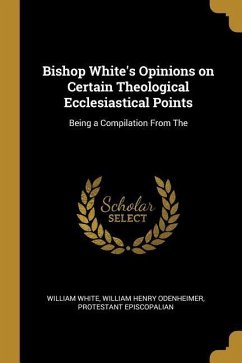 Bishop White's Opinions on Certain Theological Ecclesiastical Points: Being a Compilation From The