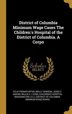 District of Columbia Minimum Wage Cases The Children's Hospital of the District of Columbia. A Corpo - Frankfurter, Felix; Dewson, Molly; Adkins, Jesse C.