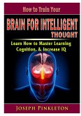 How to Train Your Brain for Intelligent Thought Learn How to Master Learning, Cognition, & Increase IQ
