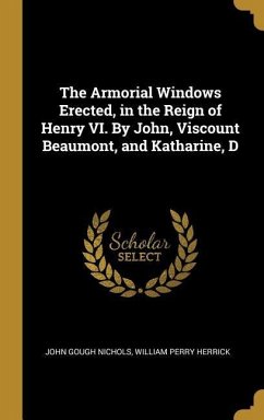 The Armorial Windows Erected, in the Reign of Henry VI. By John, Viscount Beaumont, and Katharine, D - Nichols, John Gough; Herrick, William Perry