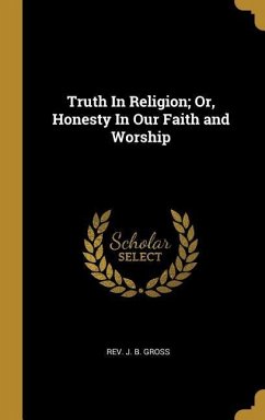 Truth In Religion; Or, Honesty In Our Faith and Worship Truth In Religion; Or, Honesty In Our Faith and Worship