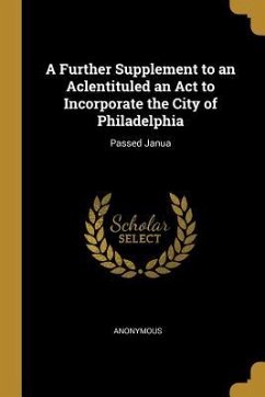 A Further Supplement to an Aclentituled an Act to Incorporate the City of Philadelphia: Passed Janua - Anonymous