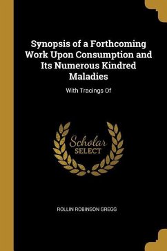Synopsis of a Forthcoming Work Upon Consumption and Its Numerous Kindred Maladies: With Tracings Of - Gregg, Rollin Robinson