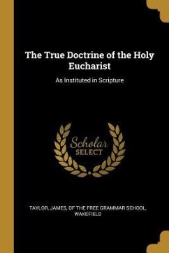 The True Doctrine of the Holy Eucharist: As Instituted in Scripture - James, Of The Free Grammar School Wakef