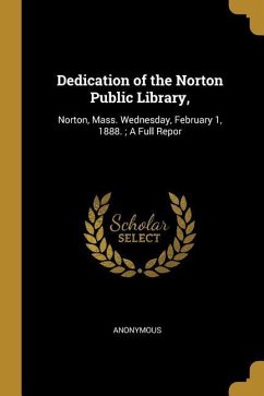 Dedication of the Norton Public Library,: Norton, Mass. Wednesday, February 1, 1888.; A Full Repor - Anonymous
