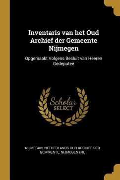 Inventaris van het Oud Archief der Gemeente Nijmegen: Opgemaakt Volgens Besluit van Heeren Gedeputee - Netherlands Oud Archief Der Gemmente, Ni