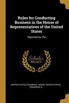 Rules for Conducting Business in the House of Representatives of the United States: Reported by The - States Congress House, United States C.