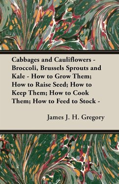 Cabbages and Cauliflowers - Broccoli, Brussels Sprouts and Kale - How to Grow Them; How to Raise Seed; How to Keep Them; How to Cook Them; How to Feed to Stock - ;A Practical Treatise, Giving Full Details on Every Point, Including Keeping and Marketing th - Gregory, James J. H.