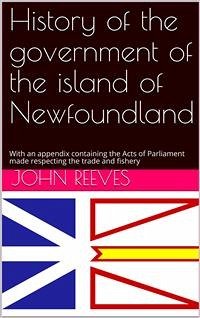 History of the government of the island of Newfoundland / With an appendix containing the Acts of Parliament made / respecting the trade and fishery (eBook, PDF) - Reeves, John