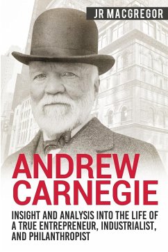 Andrew Carnegie - Insight and Analysis into the Life of a True Entrepreneur, Industrialist, and Philanthropist - MacGregor, J. R.