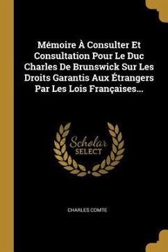 Mémoire À Consulter Et Consultation Pour Le Duc Charles De Brunswick Sur Les Droits Garantis Aux Étrangers Par Les Lois Françaises...