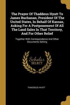 The Prayer Of Thaddeus Hyatt To James Buchanan, President Of The United States, In Behalf Of Kansas, Asking For A Postponement Of All The Land Sales In That Territory, And For Other Relief - Hyatt, Thaddeus